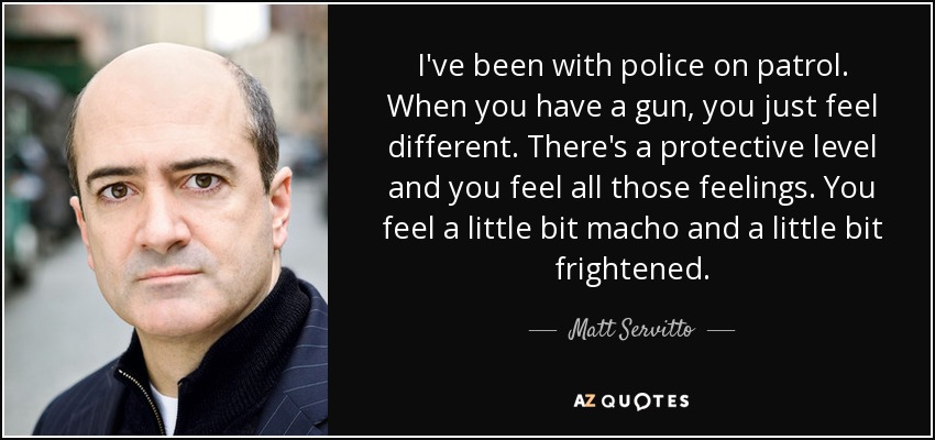 I've been with police on patrol. When you have a gun, you just feel different. There's a protective level and you feel all those feelings. You feel a little bit macho and a little bit frightened. - Matt Servitto