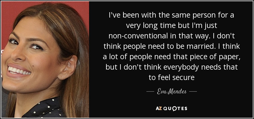I've been with the same person for a very long time but I'm just non-conventional in that way. I don't think people need to be married. I think a lot of people need that piece of paper, but I don't think everybody needs that to feel secure - Eva Mendes