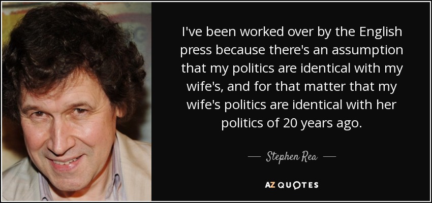 I've been worked over by the English press because there's an assumption that my politics are identical with my wife's, and for that matter that my wife's politics are identical with her politics of 20 years ago. - Stephen Rea