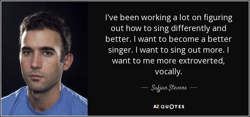 I've been working a lot on figuring out how to sing differently and better. I want to become a better singer. I want to sing out more. I want to me more extroverted, vocally. - Sufjan Stevens