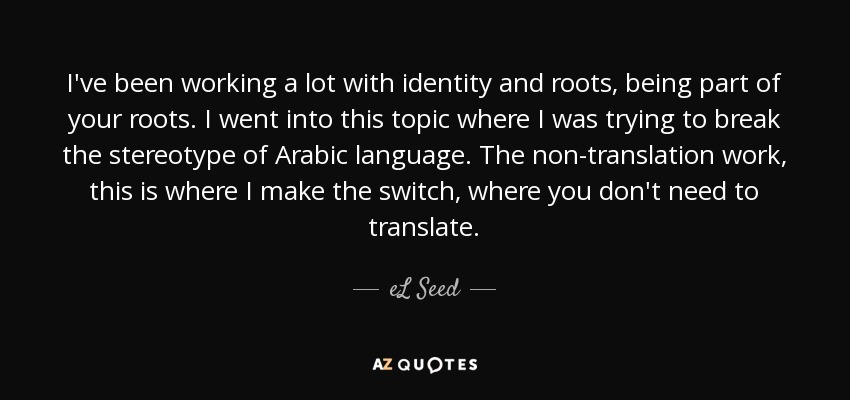 I've been working a lot with identity and roots, being part of your roots. I went into this topic where I was trying to break the stereotype of Arabic language. The non-translation work, this is where I make the switch, where you don't need to translate. - eL Seed