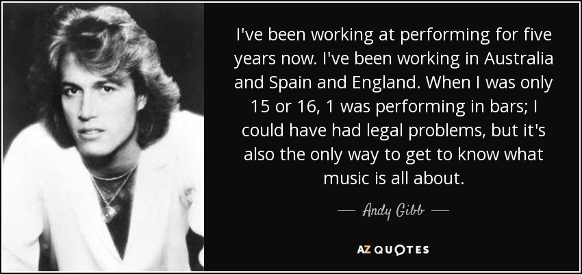 I've been working at performing for five years now. I've been working in Australia and Spain and England. When I was only 15 or 16, 1 was performing in bars; I could have had legal problems, but it's also the only way to get to know what music is all about. - Andy Gibb