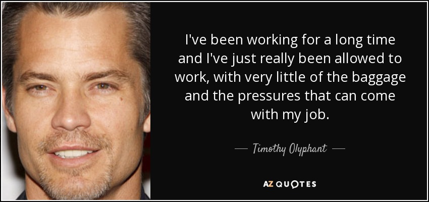 I've been working for a long time and I've just really been allowed to work, with very little of the baggage and the pressures that can come with my job. - Timothy Olyphant