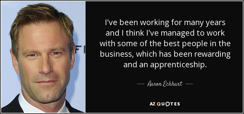 I've been working for many years and I think I've managed to work with some of the best people in the business, which has been rewarding and an apprenticeship. - Aaron Eckhart
