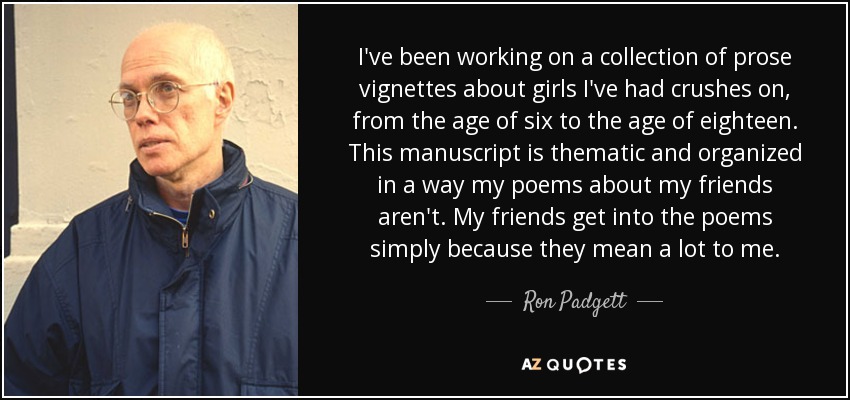 I've been working on a collection of prose vignettes about girls I've had crushes on, from the age of six to the age of eighteen. This manuscript is thematic and organized in a way my poems about my friends aren't. My friends get into the poems simply because they mean a lot to me. - Ron Padgett