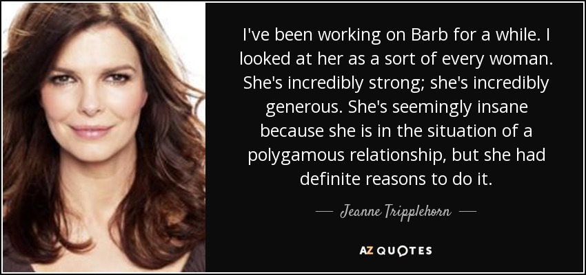 I've been working on Barb for a while. I looked at her as a sort of every woman. She's incredibly strong; she's incredibly generous. She's seemingly insane because she is in the situation of a polygamous relationship, but she had definite reasons to do it. - Jeanne Tripplehorn