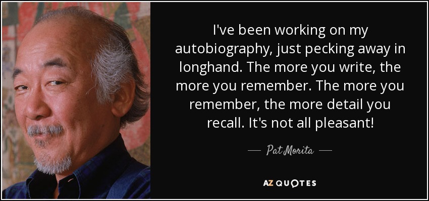 I've been working on my autobiography, just pecking away in longhand. The more you write, the more you remember. The more you remember, the more detail you recall. It's not all pleasant! - Pat Morita