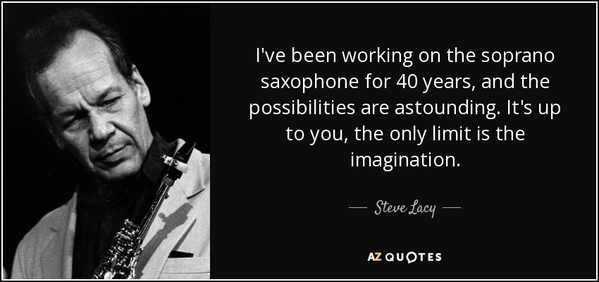 I've been working on the soprano saxophone for 40 years, and the possibilities are astounding. It's up to you, the only limit is the imagination. - Steve Lacy