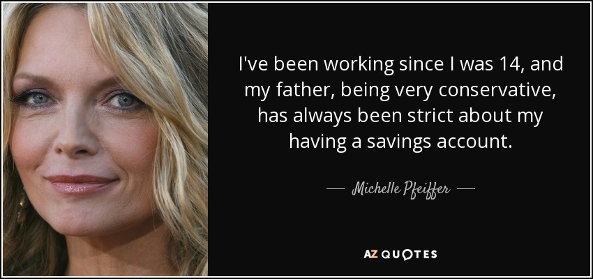 I've been working since I was 14, and my father, being very conservative, has always been strict about my having a savings account. - Michelle Pfeiffer