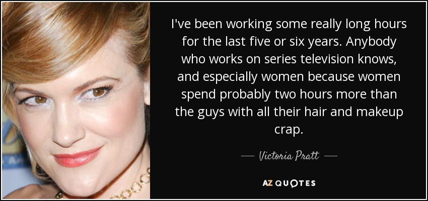 I've been working some really long hours for the last five or six years. Anybody who works on series television knows, and especially women because women spend probably two hours more than the guys with all their hair and makeup crap. - Victoria Pratt