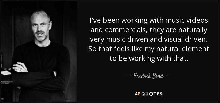 I've been working with music videos and commercials, they are naturally very music driven and visual driven. So that feels like my natural element to be working with that. - Fredrik Bond