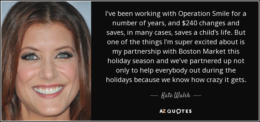 I've been working with Operation Smile for a number of years, and $240 changes and saves, in many cases, saves a child's life. But one of the things I'm super excited about is my partnership with Boston Market this holiday season and we've partnered up not only to help everybody out during the holidays because we know how crazy it gets. - Kate Walsh