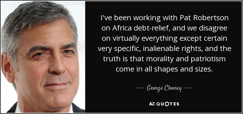 I've been working with Pat Robertson on Africa debt-relief, and we disagree on virtually everything except certain very specific, inalienable rights, and the truth is that morality and patriotism come in all shapes and sizes. - George Clooney