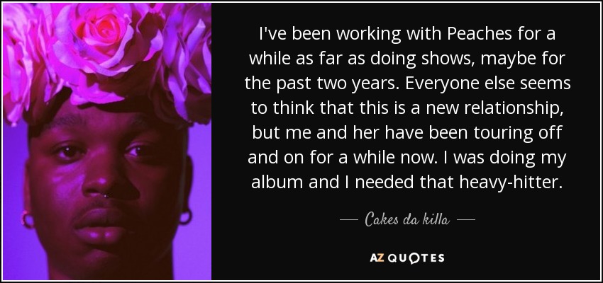 I've been working with Peaches for a while as far as doing shows, maybe for the past two years. Everyone else seems to think that this is a new relationship, but me and her have been touring off and on for a while now. I was doing my album and I needed that heavy-hitter. - Cakes da killa