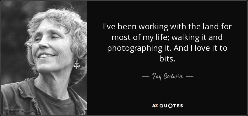 I've been working with the land for most of my life; walking it and photographing it. And I love it to bits. - Fay Godwin