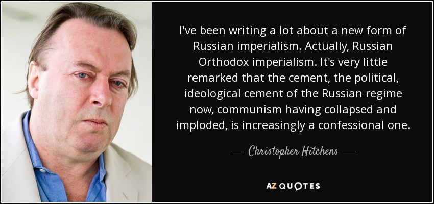 I've been writing a lot about a new form of Russian imperialism. Actually, Russian Orthodox imperialism. It's very little remarked that the cement, the political, ideological cement of the Russian regime now, communism having collapsed and imploded, is increasingly a confessional one. - Christopher Hitchens