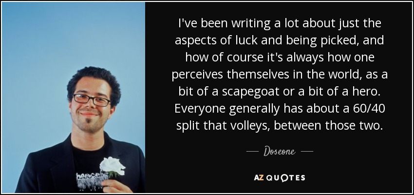 I've been writing a lot about just the aspects of luck and being picked, and how of course it's always how one perceives themselves in the world, as a bit of a scapegoat or a bit of a hero. Everyone generally has about a 60/40 split that volleys, between those two. - Doseone