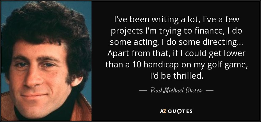 I've been writing a lot, I've a few projects I'm trying to finance, I do some acting, I do some directing... Apart from that, if I could get lower than a 10 handicap on my golf game, I'd be thrilled. - Paul Michael Glaser