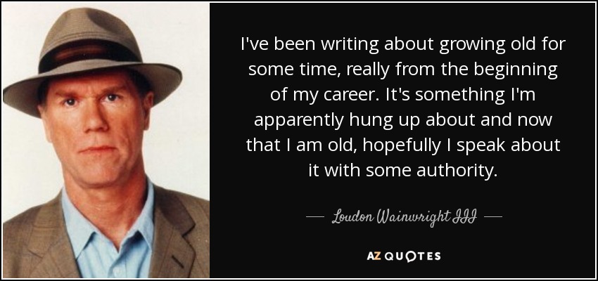 I've been writing about growing old for some time, really from the beginning of my career. It's something I'm apparently hung up about and now that I am old, hopefully I speak about it with some authority. - Loudon Wainwright III