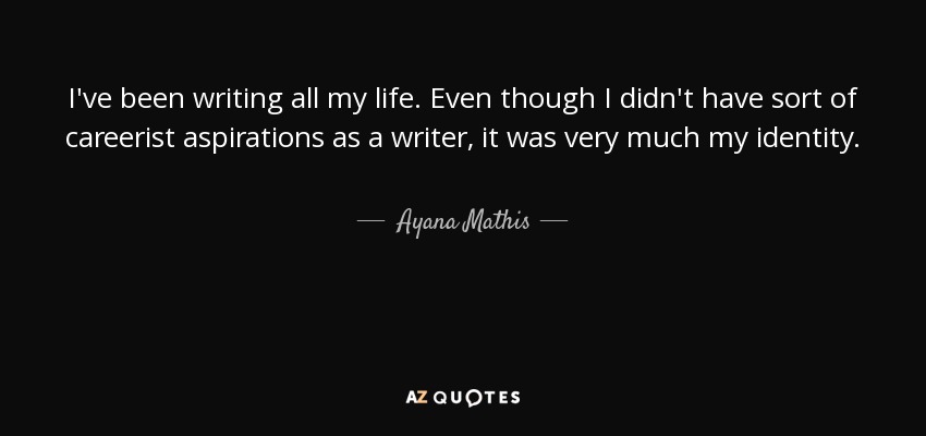 I've been writing all my life. Even though I didn't have sort of careerist aspirations as a writer, it was very much my identity. - Ayana Mathis