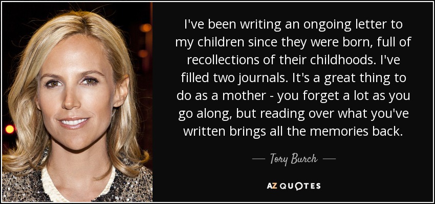 I've been writing an ongoing letter to my children since they were born, full of recollections of their childhoods. I've filled two journals. It's a great thing to do as a mother - you forget a lot as you go along, but reading over what you've written brings all the memories back. - Tory Burch