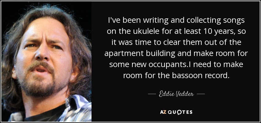 I've been writing and collecting songs on the ukulele for at least 10 years, so it was time to clear them out of the apartment building and make room for some new occupants.I need to make room for the bassoon record. - Eddie Vedder