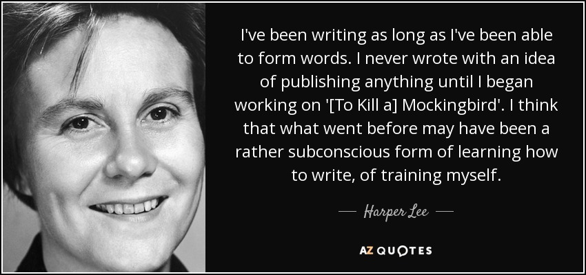 I've been writing as long as I've been able to form words. I never wrote with an idea of publishing anything until I began working on '[To Kill a] Mockingbird'. I think that what went before may have been a rather subconscious form of learning how to write, of training myself. - Harper Lee