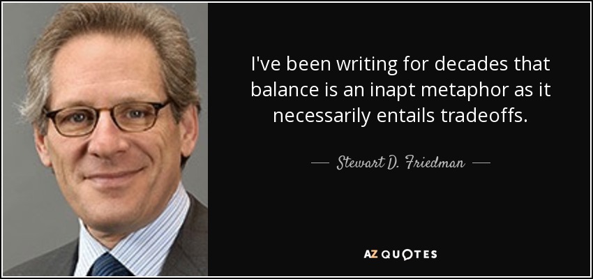I've been writing for decades that balance is an inapt metaphor as it necessarily entails tradeoffs. - Stewart D. Friedman