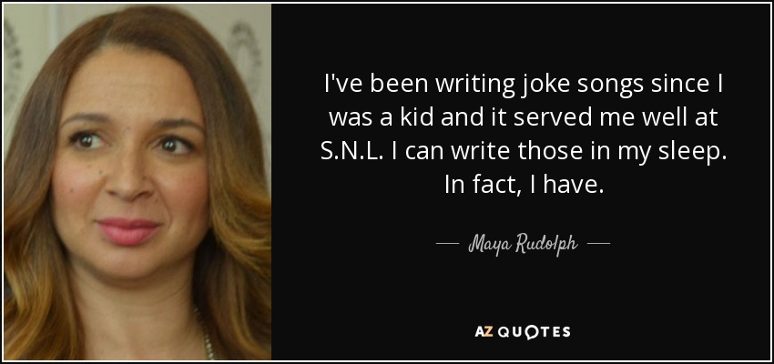 I've been writing joke songs since I was a kid and it served me well at S.N.L. I can write those in my sleep. In fact, I have. - Maya Rudolph