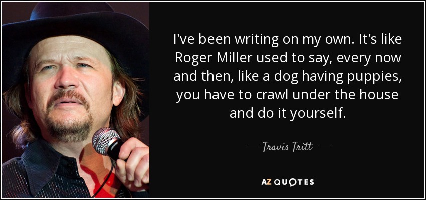 I've been writing on my own. It's like Roger Miller used to say, every now and then, like a dog having puppies, you have to crawl under the house and do it yourself. - Travis Tritt
