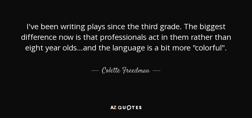 I've been writing plays since the third grade. The biggest difference now is that professionals act in them rather than eight year olds...and the language is a bit more 