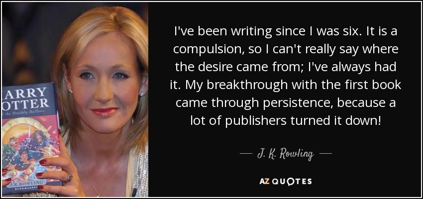 I've been writing since I was six. It is a compulsion, so I can't really say where the desire came from; I've always had it. My breakthrough with the first book came through persistence, because a lot of publishers turned it down! - J. K. Rowling