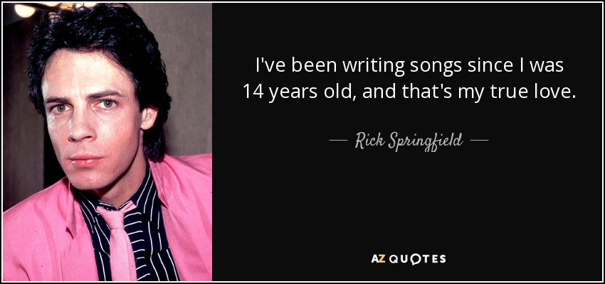 I've been writing songs since I was 14 years old, and that's my true love. - Rick Springfield
