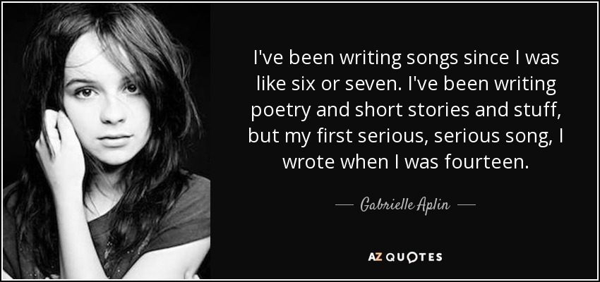I've been writing songs since I was like six or seven. I've been writing poetry and short stories and stuff, but my first serious, serious song, I wrote when I was fourteen. - Gabrielle Aplin