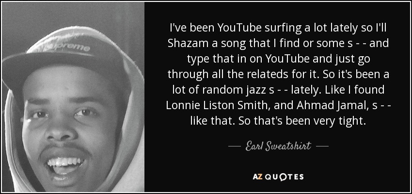I've been YouTube surfing a lot lately so I'll Shazam a song that I find or some s - - and type that in on YouTube and just go through all the relateds for it. So it's been a lot of random jazz s - - lately. Like I found Lonnie Liston Smith, and Ahmad Jamal, s - - like that. So that's been very tight. - Earl Sweatshirt