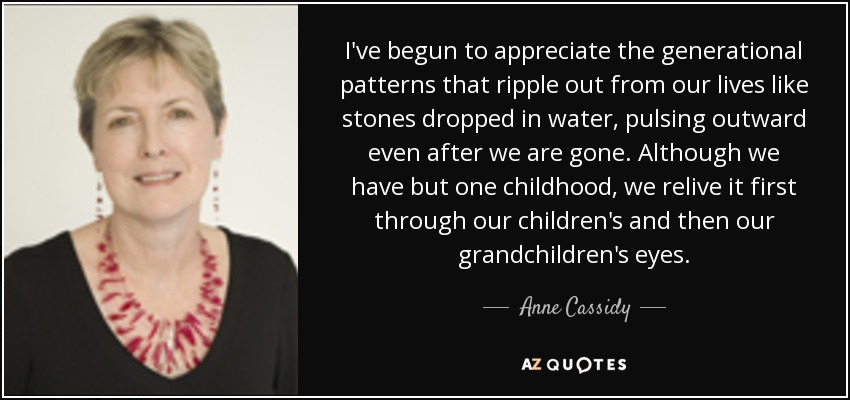 I've begun to appreciate the generational patterns that ripple out from our lives like stones dropped in water, pulsing outward even after we are gone. Although we have but one childhood, we relive it first through our children's and then our grandchildren's eyes. - Anne Cassidy