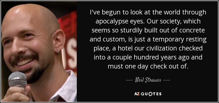 I've begun to look at the world through apocalypse eyes. Our society, which seems so sturdily built out of concrete and custom, is just a temporary resting place, a hotel our civilization checked into a couple hundred years ago and must one day check out of. - Neil Strauss