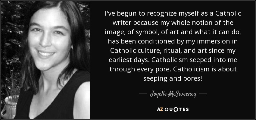 I've begun to recognize myself as a Catholic writer because my whole notion of the image, of symbol, of art and what it can do, has been conditioned by my immersion in Catholic culture, ritual, and art since my earliest days. Catholicism seeped into me through every pore. Catholicism is about seeping and pores! - Joyelle McSweeney