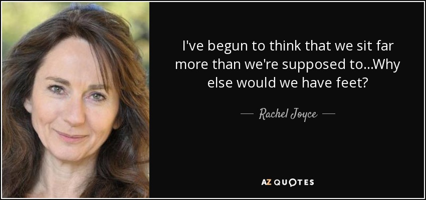 I've begun to think that we sit far more than we're supposed to...Why else would we have feet? - Rachel Joyce