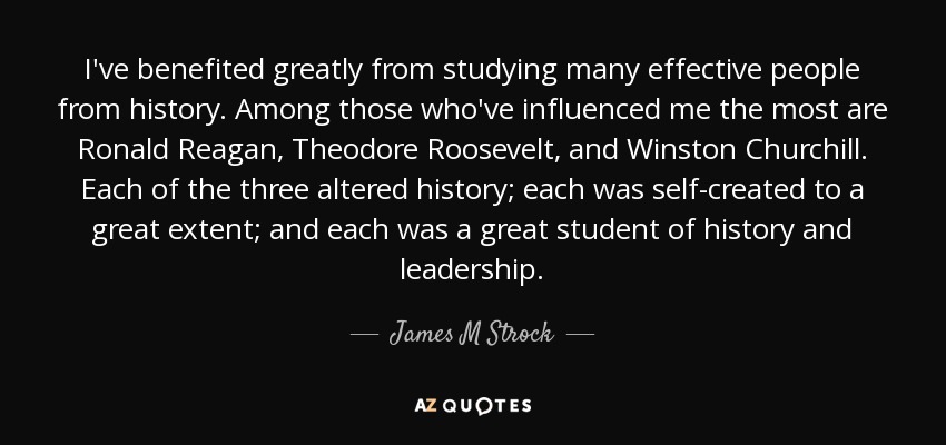 I've benefited greatly from studying many effective people from history. Among those who've influenced me the most are Ronald Reagan, Theodore Roosevelt, and Winston Churchill. Each of the three altered history; each was self-created to a great extent; and each was a great student of history and leadership. - James M Strock
