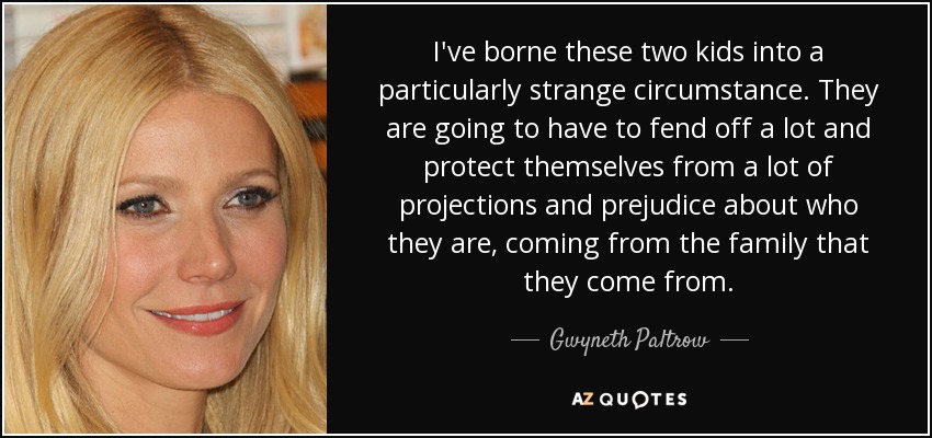 I've borne these two kids into a particularly strange circumstance. They are going to have to fend off a lot and protect themselves from a lot of projections and prejudice about who they are, coming from the family that they come from. - Gwyneth Paltrow