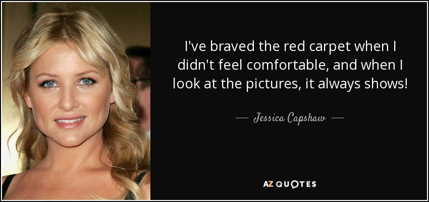 I've braved the red carpet when I didn't feel comfortable, and when I look at the pictures, it always shows! - Jessica Capshaw