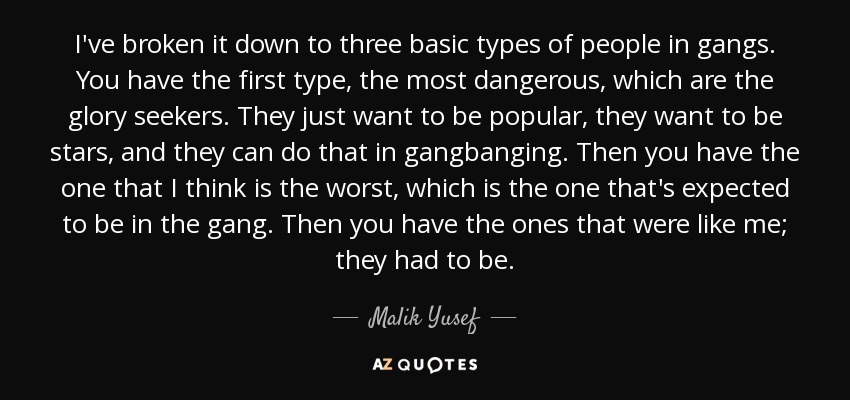 I've broken it down to three basic types of people in gangs. You have the first type, the most dangerous, which are the glory seekers. They just want to be popular, they want to be stars, and they can do that in gangbanging. Then you have the one that I think is the worst, which is the one that's expected to be in the gang. Then you have the ones that were like me; they had to be. - Malik Yusef