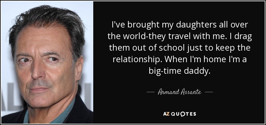 I've brought my daughters all over the world-they travel with me. I drag them out of school just to keep the relationship. When I'm home I'm a big-time daddy. - Armand Assante