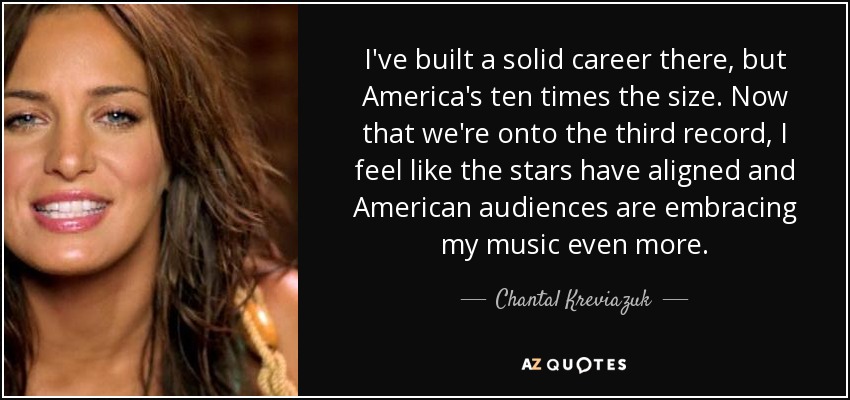 I've built a solid career there, but America's ten times the size. Now that we're onto the third record, I feel like the stars have aligned and American audiences are embracing my music even more. - Chantal Kreviazuk