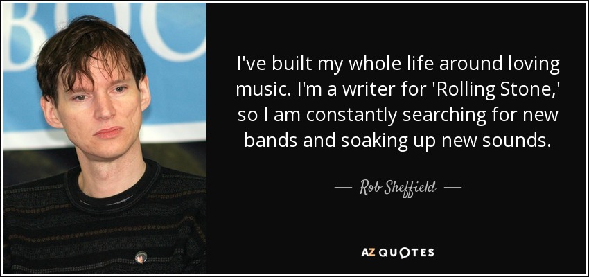I've built my whole life around loving music. I'm a writer for 'Rolling Stone,' so I am constantly searching for new bands and soaking up new sounds. - Rob Sheffield