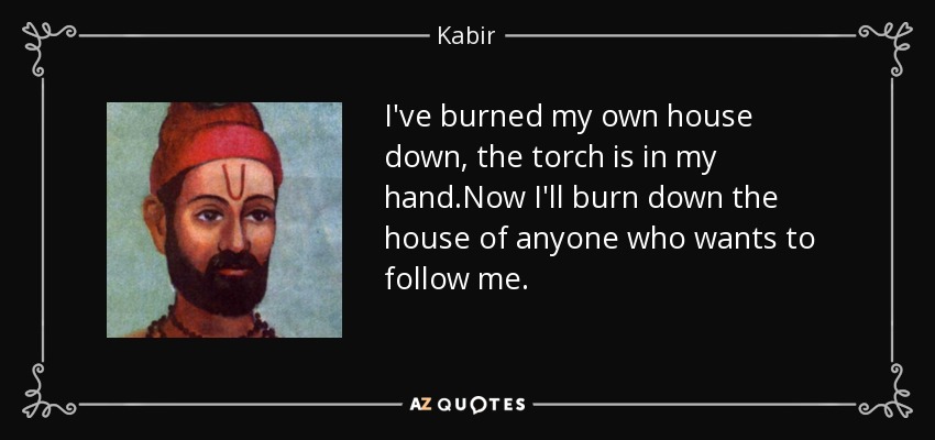 I've burned my own house down, the torch is in my hand.Now I'll burn down the house of anyone who wants to follow me. - Kabir