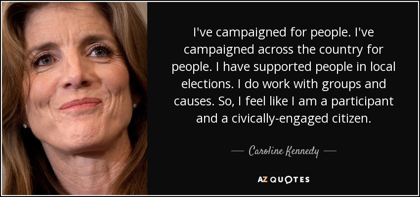 I've campaigned for people. I've campaigned across the country for people. I have supported people in local elections. I do work with groups and causes. So, I feel like I am a participant and a civically-engaged citizen. - Caroline Kennedy