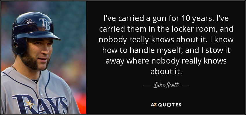 I've carried a gun for 10 years. I've carried them in the locker room, and nobody really knows about it. I know how to handle myself, and I stow it away where nobody really knows about it. - Luke Scott