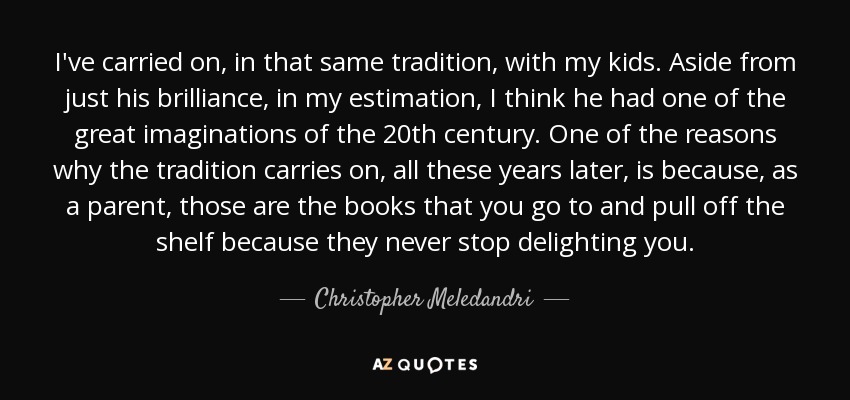 I've carried on, in that same tradition, with my kids. Aside from just his brilliance, in my estimation, I think he had one of the great imaginations of the 20th century. One of the reasons why the tradition carries on, all these years later, is because, as a parent, those are the books that you go to and pull off the shelf because they never stop delighting you. - Christopher Meledandri